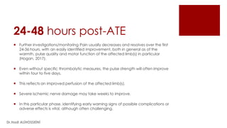 24-48 hours post-ATE
 Further investigations/monitoring Pain usually decreases and resolves over the first
24-36 hours, with an easily identified improvement, both in general as of the
warmth, pulse quality and motor function of the affected limb(s) in particular
(Hogan, 2017).
 Even without specific thrombolytic measures, the pulse strength will often improve
within four to five days.
 This reflects an improved perfusion of the affected limb(s).
 Severe ischemic nerve damage may take weeks to improve.
 In this particular phase, identifying early warning signs of possible complications or
adverse effects is vital, although often challenging.
Dr.Hadi ALİHOSSEİNİ
 