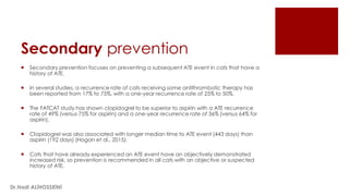 Secondary prevention
 Secondary prevention focuses on preventing a subsequent ATE event in cats that have a
history of ATE.
 In several studies, a recurrence rate of cats receiving some antithrombotic therapy has
been reported from 17% to 75%, with a one-year recurrence rate of 25% to 50%.
 The FATCAT study has shown clopidogrel to be superior to aspirin with a ATE recurrence
rate of 49% (versus 75% for aspirin) and a one-year recurrence rate of 36% (versus 64% for
aspirin).
 Clopidogrel was also associated with longer median time to ATE event (443 days) than
aspirin (192 days) (Hogan et al., 2015).
 Cats that have already experienced an ATE event have an objectively demonstrated
increased risk, so prevention is recommended in all cats with an objective or suspected
history of ATE.
Dr.Hadi ALİHOSSEİNİ
 