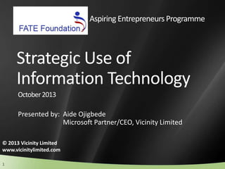 1
Strategic Use of
Information Technology
Presented by: Aide Ojigbede
Microsoft Partner/CEO, Vicinity Limited
© 2013 Vicinity Limited
www.vicinitylimited.com
October2013
Aspiring Entrepreneurs Programme
 