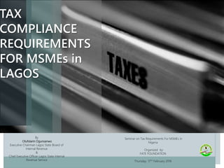 Seminar on Tax Requirements For MSMEs in
Nigeria
Organized by:
FATE FOUNDATION
Thursday, 11TH February 2016
TAX
COMPLIANCE
REQUIREMENTS
FOR MSMEs in
LAGOS
By
Olufolarin Ogunsanwo
Executive Chairman Lagos State Board of
Internal Revenue
&
Chief Executive Officer Lagos State Internal
Revenue Service
 