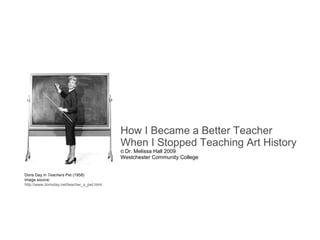How I Became a Better Teacher When I Stopped Teaching Art History ©  Dr. Melissa Hall 2009 Westchester Community College Doris Day in  Teachers  Pet (1958) Image source:  http://www.dorisday.net/teacher_s_pet.html 