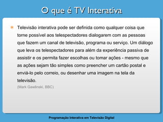 O que é TV Interativa Televisão interativa pode ser definida como qualquer coisa que torne possível aos telespectadores dialogarem com as pessoas que fazem um canal de televisão, programa ou serviço. Um diálogo que leva os telespectadores para além da experiência passiva de assistir e os permita fazer escolhas ou tomar ações - mesmo que as ações sejam tão simples como preencher um cartão postal e enviá-lo pelo correio, ou desenhar uma imagem na tela da televisão. (Mark Gawlinski, BBC) 