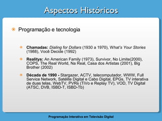 Aspectos Históricos Programação e tecnologia Chamadas:  Dialing for Dollars  (1930 a 1970), W hat’s Your Stories  (1988), Você Decide (1992) Realitys:  An American Family (1973), Survivor, No Limite(2000), COPS, The Real World, Na Real, Casa dos Artistas (2001), Big Brother (2002) Década de 1990 -  Stargazer, ACTV, telecomputador, WWW, Full Service Network, Satélite Digital e Cabo Digital, EPGs, TV interativa de duas telas, WebTV, PVRs (TiVo e Replay TV), VOD, TV Digital (ATSC, DVB, ISBD-T, ISBD-Tb) 