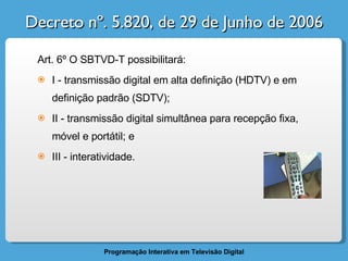Decreto nº. 5.820, de 29 de Junho de 2006 Art. 6º O SBTVD-T possibilitará: I - transmissão digital em alta definição (HDTV) e em definição padrão (SDTV); II - transmissão digital simultânea para recepção fixa, móvel e portátil; e III - interatividade. 