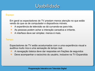 Usabilidade Espaço: Em geral os espectadores de TV prestam menos atenção no que estão vendo do que os de computador e dispositivos móveis. A experiência de televisão se dá curvando-se para trás.  As pessoas podem achar a interação cansativa e irritante. A interface deve ser simples: menos é mais. Tempo: Espectadores de TV estão acostumados com a uma experiência visual e auditiva muito rica e uma sensação de tempo real. A navegação básica deve dar respostas em frações de segundos Deve acompanhar o raciocínio do usuário, inclusive na TV Expandida 
