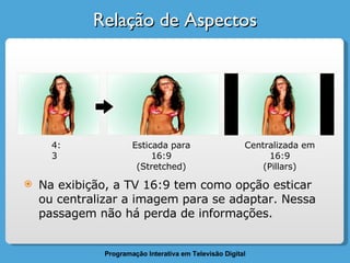 Relação de Aspectos 4:3 Esticada para 16:9 (Stretched) Centralizada em 16:9 (Pillars) Na exibição, a TV 16:9 tem como opção esticar ou centralizar a imagem para se adaptar. Nessa passagem não há perda de informações. 