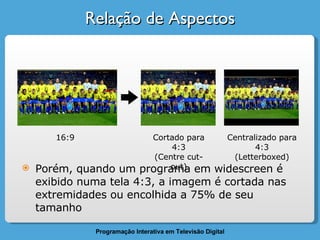 Relação de Aspectos Porém, quando um programa em widescreen é exibido numa tela 4:3, a imagem é cortada nas extremidades ou encolhida a 75% de seu tamanho 16:9 Cortado para 4:3 (Centre cut-out) Centralizado para 4:3 (Letterboxed) 