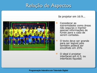 Relação de Aspectos Considerar as extremidades como áreas não seguras e manter apenas informações de fundo para o caso de serem cortadas. O texto deve ser grande para ser legível pois também poderá ser encolhido em 25% O ideal é projetar interfaces em 4:3, ou interfaces líquidas Se projetar em 16:9...  