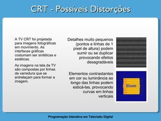 CRT - Possíveis Distorções A TV CRT foi projetada para imagens fotográficas em movimento. As interfaces gráficas costumam ser sintéticas e estáticas.  As imagens na tela da TV são compostas por linhas de varredura que se entrelaçam para formar a imagem. Detalhes muito pequenos (pontos e linhas de 1 pixel de altura) podem sumir ou se duplicar provocando efeitos desagradáveis Elementos contrastantes em cor ou luminância ao longo das linhas podem esticá-las, provocando curvas em linhas verticais 