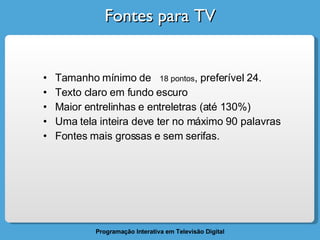 Fontes para TV Tamanho mínimo de  18 pontos , preferível 24. Texto claro em fundo escuro Maior entrelinhas e entreletras (até 130%) Uma tela inteira deve ter no máximo 90 palavras Fontes mais grossas e sem serifas. 