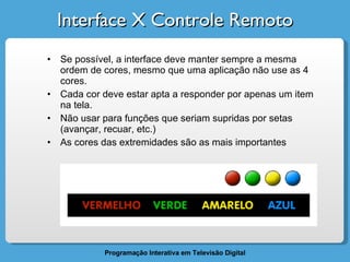 Interface X Controle Remoto Se possível, a interface deve manter sempre a mesma ordem de cores, mesmo que uma aplicação não use as 4 cores. Cada cor deve estar apta a responder por apenas um item na tela. Não usar para funções que seriam supridas por setas (avançar, recuar, etc.) As cores das extremidades são as mais importantes 
