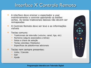 Interface X Controle Remoto A interface deve ensinar o espectador a usar instintivamente o controle apertando os botões certos. As teclas tradicionais básicas não devem ser remapeadas O Controle Remoto deve ser leve e as informações visíveis Teclas comuns: Tradicionais de televisão (volume, canal, liga, etc) Números (alguns associados a letras) Setas e chave de seleção Teclas coloridas (Teletexto) Específicas de plataformas adicionais Teclas nem sempre presentes: Volta / Cancela Sair Ajuda 