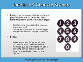Interface X Controle Remoto Embora as teclas numéricas tenham o propósito de mudar de canal, elas também podem auxiliar na navegação: Escolha entre itens distintos (menus, enquetes, etc.) Devem se posicionar no mesmo lugar em toda tela de um serviço disponível Evitar: Palavras em vez de numerais para representar uma opção numérica Números que se confundam em cor e tamanho com os textos da página Item de seleção com mais de um número 