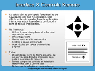 Interface X Controle Remoto As setas são as principais ferramentas de navegação por sua flexibilidade. Elas dificilmente são usadas fora de aplicações interativas e por isso não se confundem com as teclas tradicionais. Na interface: Utilizar ícones triangulares simples para representar setas.  Uniformizar itens Menus verticais são mais óbvios Realçar a opção selecionada Usar rótulos em textos de múltiplas páginas Evitar: Disponibilizar itens de forma diagonal ou em curva, pois dificulta pressupor para onde o destaque de moveria Ícones complexos que não se relacione claramente com o uso da seta Dois eixos de seleção ao mesmo tempo 