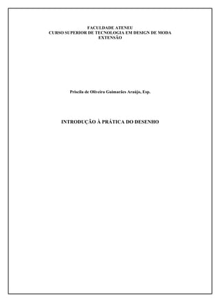 FACULDADE ATENEU
CURSO SUPERIOR DE TECNOLOGIA EM DESIGN DE MODA
                   EXTENSÃO




       Priscila de Oliveira Guimarães Araújo, Esp.




    INTRODUÇÃO À PRÁTICA DO DESENHO
 