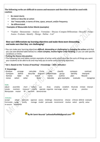 The following verbs are difficult to assess and measure and therefore should be used with
caution:
• Be stated clearly
• Define or describe an action
• Are *measurable, in terms of time, space, amount, and/or frequency.
• Be differentiated
• Examples of Measurable Action Words (examples)
• “Explain – Demonstrate - Analyze - Formulate - Discuss -Compare Differentiate - Describe - Name -
Assess - Evaluate - Identify – Design – Define – List”
• You can make your learning objectives difficult, demanding or challenging by changing the active verb that
you use (see detailed table below) to a more complex, involve higher order thinking; or you can add specific
conditions or limits.
• Putting the theory into practice:
• The following lists and tables contain examples of active verbs which describe the sorts of things you want
your students to be able to do and may help you to write useful learning objectives.
•
• Set 1: Based on the ‘3 areas of teaching’ < Knowledge – skills- attitudes>
 Knowledge
• Analyse arrange calculate Circle cite classify compare contrast
Compare define describe diagram differentiate group identify Interpret
itemize label list match name outline plan Record
revise select solve State tabulate give examples evaluate recognise
Skills
adjust assemble chart collect use draw employ establish illustrate imitate interact
Locate maintain measure modify operate organize rearrange return set up practice
Manipulate master fit perform demonstrate
Attitudes
accept adopt advocate approve assess challenge characterize choose criticize defend evaluate
Formulate judge justify manage model persuade recommend resolve select specify value
re-assure empathize
By Mr Samir Bounab “yellowdaffodil66@gmail.com”
How can I differentiate my learning objectives and make them more demanding
and make sure that they are challenging?
 