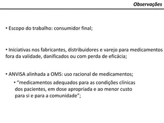 Observações
• Escopo do trabalho: consumidor final;
• Iniciativas nos fabricantes, distribuidores e varejo para medicamentos
fora da validade, danificados ou com perda de eficácia;
• ANVISA alinhada a OMS: uso racional de medicamentos;
• “medicamentos adequados para as condições clínicas
dos pacientes, em dose apropriada e ao menor custo
para si e para a comunidade”;
 