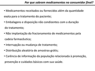 Por que sobram medicamentos no consumidor final?
• Medicamentos receitados ou fornecidos além da quantidade
exata para o tratamento do paciente;
• Embalagens e disposição não condizentes com a duração
do tratamento;
• Não implantação do fracionamento de medicamentos pela
cadeia farmacêutica;
• Interrupção ou mudança de tratamento;
• Distribuição aleatória de amostras-grátis;
• Carência de informação da população relacionada à promoção,
prevenção e cuidados básicos com sua saúde.
 
