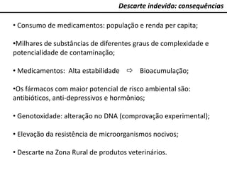 Descarte indevido: consequências
• Consumo de medicamentos: população e renda per capita;
•Milhares de substâncias de diferentes graus de complexidade e
potencialidade de contaminação;
• Medicamentos: Alta estabilidade  Bioacumulação;
•Os fármacos com maior potencial de risco ambiental são:
antibióticos, anti-depressivos e hormônios;
• Genotoxidade: alteração no DNA (comprovação experimental);
• Elevação da resistência de microorganismos nocivos;
• Descarte na Zona Rural de produtos veterinários.
 