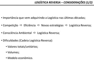 LOGÍSTICA REVERSA – CONSIDERAÇÕES (1/2)
• Importância que vem adquirindo a Logística nas últimas décadas;
• Competição  Eficiência  Novas estratégias  Logística Reversa;
• Consciência Ambiental  Logística Reversa;
• Dificuldades (Cadeia Logística Reversa):
• Valores totais/unitários;
• Volumes;
• Modelo econômico.
 