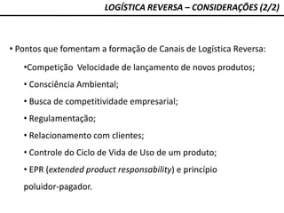 LOGÍSTICA REVERSA – CONSIDERAÇÕES (2/2)
• Pontos que fomentam a formação de Canais de Logística Reversa:
•Competição Velocidade de lançamento de novos produtos;
• Consciência Ambiental;
• Busca de competitividade empresarial;
• Regulamentação;
• Relacionamento com clientes;
• Controle do Ciclo de Vida de Uso de um produto;
• EPR (extended product responsability) e princípio
poluidor-pagador.
 