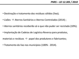 PNRS – LEI 12.305 / 2010
• Destinação e tratamento dos resíduos sólidos (lixo);
• Lixões  Aterros Sanitários e Aterros Controlados (2014) ;
• Aterros sanitários receberão só o que não puder ser reciclado (10%);
• Implantação de Cadeias de Logística Reversa para produtos,
materiais e resíduos  papel dos produtores e fabricantes;
• Tratamento do lixo nos municípios (100% - 2014).
 