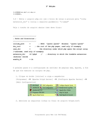 2ª Edição
Programando para Web com PHP/MySQL
3.4 – Edite o arquivo php.ini com o bloco de notas e procure pela “linha
extension_dir” e inclua o seguinte parâmetro: “c:php4”
Veja o trecho do arquivo abaixo como deve ficar:
;;;;;;;;;;;;;;;;;;;;;;;;;
; Paths and Directories ;
;;;;;;;;;;;;;;;;;;;;;;;;;
include_path = ; UNIX: "/path1:/path2" Windows: "path1;path2"
doc_root = ; the root of the php pages, used only if nonempty
user_dir = the directory under which php opens the script using
/~username, used only if nonempty
extension_dir =C:php4 ./ ; directory in which the loadable extensions
(modules) reside
enable_dl = On
O próximo passo é a configuração do servidor de páginas www, Apache, a fim
de que ele execute os scripts em php.
1. Clique no botão [iniciar] e siga a seguência:
[Programas] -! [Apache httpd Server] -! [Configure Apache Server] -!
[Edit Configuration]
2. Adicione as seguintes linhas no final do arquivo httpd.conf:
 