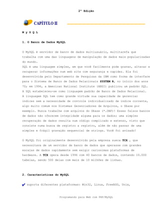2ª Edição
Programando para Web com PHP/MySQL
M y S Q L
1. O Banco de Dados MySQL
O MySQL é servidor de banco de dados multiusuário, multitarefa que
trabalha com uma das linguagens de manipulação de dados mais popularizadas
do mundo.
SQL é uma linguagem simples, em que você facilmente pode gravar, alterar e
recuperar informações num web site com segurança e rapidez. Ela foi
desenvolvida pelo Departamento de Pesquisas da IBM como forma de interface
para o Sistema de Banco de Dados Relacionais SYSTEM R, no início dos anos
70; em 1996, a American National Institute (ANSI) publicou um padrão SQL.
A SQL estabeleceu-se como linguagem padrão de Banco de Dados Relacional.
A linguagem SQL tem como grande virtude sua capacidade de gerenciar
índices sem a necessidade de controle individualizado de índice corrente,
algo muito comum nos Sistemas Gerenciadores de Arquivos, o Dbase por
exemplo. Nunca trabalhe com arquivos do Dbase (*.DBF)! Esses falsos bancos
de dados não oferecem integridade alguma para os dados; uma simples
recuperação de dados resulta num código complicado e extenso, visto que
consiste numa busca de registro a registro, além de não passar de uma
simples e frágil gravação sequencial de strings. Você foi avisado!
O MySQL foi originalmente desenvolvido pela empresa sueca TCX , que
necessitava de um servidor de banco de dados que operasse com grandes
escalas de dados rapidamente sem exigir caríssimas plataformas de
hardware. A TCX opera desde 1996 com 40 bancos de dados, contendo 10.000
tabelas, sendo 500 delas com mais de 10 milhões de linhas.
2. Características do MySQL
suporta diferentes plataformas: Win32, Linux, FreeBSD, Unix,
 
