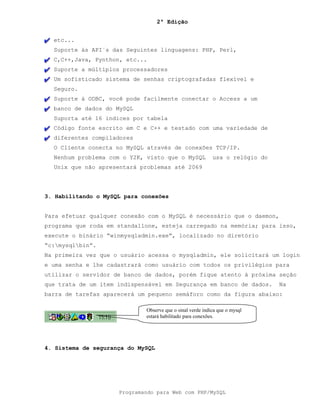 2ª Edição
Programando para Web com PHP/MySQL
etc...
Suporte às API´s das Seguintes linguagens: PHP, Perl,
C,C++,Java, Pynthon, etc...
Suporte a múltiplos processadores
Um sofisticado sistema de senhas criptografadas flexível e
Seguro.
Suporte à ODBC, você pode facilmente conectar o Access a um
banco de dados do MySQL
Suporta até 16 indices por tabela
Código fonte escrito em C e C++ e testado com uma variedade de
diferentes compiladores
O Cliente conecta no MySQL através de conexões TCP/IP.
Nenhum problema com o Y2K, visto que o MySQL usa o relógio do
Unix que não apresentará problemas até 2069
3. Habilitando o MySQL para conexões
Para efetuar qualquer conexão com o MySQL é necessário que o daemon,
programa que roda em standallone, esteja carregado na memória; para isso,
execute o binário “winmysqladmin.exe”, localizado no diretório
“c:mysqlbin”.
Na primeira vez que o usuário acessa o mysqladmin, ele solicitará um login
e uma senha e lhe cadastrará como usuário com todos os privilégios para
utilizar o servidor de banco de dados, porém fique atento à próxima seção
que trata de um item indispensável em Segurança em banco de dados. Na
barra de tarefas aparecerá um pequeno semáforo como da figura abaixo:
4. Sistema de segurança do MySQL
Observe que o sinal verde indica que o mysql
estará habilitado para conexões.
 