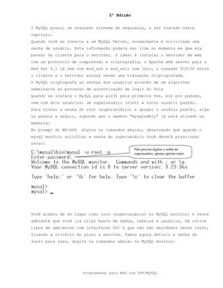 2ª Edição
Programando para Web com PHP/MySQL
O MySQL possui um avançado sistema de segurança, a ser tratado neste
capítulo.
Quando você se conecta a um MySQL Server, normalmente é solicitada uma
senha de usuário. Esta informação poderá ser lida no momento em que ela
passar do cliente para o servidor. O ideal é instalar o servidor de web
com um protocolo de compressão e criptografia, o Apache web server para o
Red Hat 6.1 já vem com mod_ssh e mod_ssl; com isto, a conexão TCP/IP entre
o cliente e o servidor estará sendo uma transação criptografada.
O MySQL criptografa as senhas dos usuários através de um algoritmo
semelhante ao processo de autenticação de login do Unix
Quando se instala o MySQL para win32 pela primeira vez, ele por padrão,
vem com dois usuários: um superusuário (root) e outro usuário padrão.
Para trocar a senha do root (superusuário) e apagar o usuário padrão, siga
os passos a seguir, supondo que o daemon “mysqladmin” já está ativado na
memória:
No prompt do MS-DOS digite os comandos abaixo, observando que quando o
mysql monitor solicitar a senha do superusuário você deverá pressionar
enter:
Você acabou de se logar como root (superusuário) no MySQL monitor; é neste
ambiente que você irá criar banco de dados, tabelas e usuários. Há outros
tipos de ambientes com interfaces GUI´s que não são abordados neste curso,
ficando a critério do aluno a escolha. Vamos agora definir a senha do
root: para isso, digite os comandos abaixo no MySQL monitor:
Não precisa digitar a senha do
superusuário, apenas apertar enter.
 