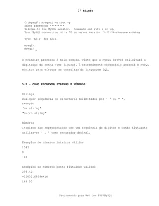 2ª Edição
Programando para Web com PHP/MySQL
O primeiro processo é mais seguro, visto que o MySQL Server solicitará a
digitação da senha (ver figura). É extremamente necessário acessar o MySQL
monitor para efetuar as consultas da linguagem SQL.
5.2 - COMO ESCREVER STRINGS E NÚMEROS
Strings
Qualquer sequência de caracteres delimitados por ' ' ou " ".
Exemplo:
'um string'
"outro string"
Números
Inteiros são representados por uma sequência de dígitos e ponto flutuante
utiliza-se ' . ' como separador decimal.
Exemplos de números inteiros válidos
1543
0
-48
Exemplos de números ponto flutuante válidos
294.42
-32032.6809e+10
148.00
 
