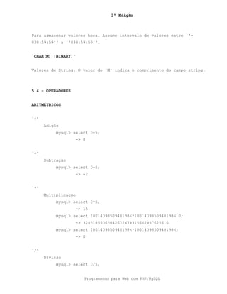 2ª Edição
Programando para Web com PHP/MySQL
Para armazenar valores hora. Assume intervalo de valores entre `'-
838:59:59'' a `'838:59:59''.
`CHAR(M) [BINARY]'
Valores de String. O valor de `M' indica o comprimento do campo string.
5.4 - OPERADORES
ARITMÉTRICOS
`+'
Adição
mysql> select 3+5;
-> 8
`-'
Subtração
mysql> select 3-5;
-> -2
`*'
Multiplicação
mysql> select 3*5;
-> 15
mysql> select 18014398509481984*18014398509481984.0;
-> 324518553658426726783156020576256.0
mysql> select 18014398509481984*18014398509481984;
-> 0
`/'
Divisão
mysql> select 3/5;
 