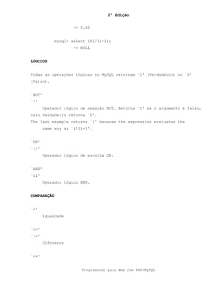 2ª Edição
Programando para Web com PHP/MySQL
-> 0.60
mysql> select 102/(1-1);
-> NULL
LÓGICOS
Todas as operações lógicas no MySQL retornam `1' (Verdadeiro) ou `0'
(Falso).
`NOT'
`!'
Operador lógico de negação NOT. Retorna `1' se o argumento é falso,
caso verdadeiro retorna `0'.
The last example returns `1' because the expression evaluates the
same way as `(!1)+1'.
`OR'
`||'
Operador lógico de escolha OR.
`AND'
`&&'
Operador lógico AND.
COMPARAÇÃO
`='
Igualdade
`<>'
`!='
Diferença
`<='
 