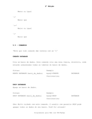 2ª Edição
Programando para Web com PHP/MySQL
Menor ou igual
`<'
Menor que
`>='
Maior ou igual
`>'
Maior que
5.5 - COMANDOS
*Note que todo comando SQL termina com um ';'
CREATE DATABASE
Cria um banco de dados. Este comando cria uma área lógica, diretório, onde
estarão armazenadas todas as tabelas do banco de dados.
Sintax: Exemplo
REATE DATABASE banco_de_dados; mysql>CREATE DATABASE
funcionarios;
DROP DATABASE
Apaga um banco de dados.
Sintax: Exemplo
DROP DATABASE banco_de_dados; mysql>DROP DATABASE
funcionarios;
Obs: Muito cuidado com este comando. O usuário com garantia DROP pode
apagar todos os dados do seu banco. Você foi avisado!
 
