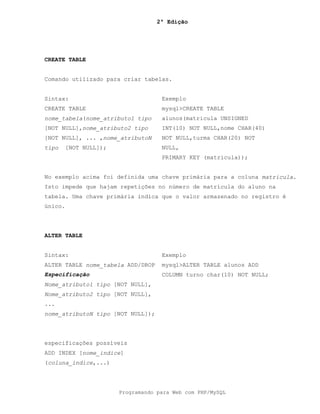 2ª Edição
Programando para Web com PHP/MySQL
CREATE TABLE
Comando utilizado para criar tabelas.
Sintax: Exemplo
CREATE TABLE
nome_tabela(nome_atributo1 tipo
[NOT NULL],nome_atributo2 tipo
[NOT NULL], ... ,nome_atributoN
tipo [NOT NULL]);
mysql>CREATE TABLE
alunos(matricula UNSIGNED
INT(10) NOT NULL,nome CHAR(40)
NOT NULL,turma CHAR(20) NOT
NULL,
PRIMARY KEY (matricula));
No exemplo acima foi definida uma chave primária para a coluna matricula.
Isto impede que hajam repetições no número de matrícula do aluno na
tabela. Uma chave primária indica que o valor armazenado no registro é
único.
ALTER TABLE
Sintax: Exemplo
ALTER TABLE nome_tabela ADD/DROP
Especificação
Nome_atributo1 tipo [NOT NULL],
Nome_atributo2 tipo [NOT NULL],
...
nome_atributoN tipo [NOT NULL]);
especificações possíveis
ADD INDEX [nome_indice]
(coluna_indice,...)
mysql>ALTER TABLE alunos ADD
COLUMN turno char(10) NOT NULL;
 