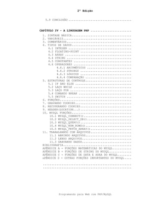 2ª Edição
Programando para Web com PHP/MySQL
5.9 CONCLUSÃO .....................................
CAPÍTULO IV - A LINGUAGEM PHP ........................
1. SINTAXE BÁSICA...................................
2. VARIÁVEIS........................................
3. COMENTÁRIOS......................................
4. TIPOS DE DADOS...................................
4.1 INTEGER .....................................
4.2 FLOATING-POINT ..............................
4.3 ARRAY .......................................
4.4 STRING ......................................
4.5 CONSTANTES ..................................
4.6 OPERADORES ..................................
4.6.1 ARITMÉTICOS ..........................
4.6.2 STRINGS ..............................
4.6.3 LÓGICOS ..............................
4.6.4 COMPARAÇÃO ...........................
5. ESTRUTURAS DE CONTROLE...........................
5.1 IF AND ELSE .................................
5.2 LAÇO WHILE ..................................
5.3 LAÇO FOR ....................................
5.4 COMANDO BREAK ...............................
5.5 SWITCH ......................................
6. FUNÇÕES..........................................
7. GRAVANDO COOKIES.................................
8. RECUPERANDO COOKIES..............................
9. HEADER(LOCATION...)..............................
10. MYSQL FUNÇÕES...................................
10.1 MYSQL_CONNECT()............................
10.2 MYSQL_SELECT_DB()..........................
10.3 MYSQL_QUERY()..............................
10.4 MYSQL_NUM_ROWS()...........................
10.5 MYSQL_FETCH_ARRAY()........................
11. TRABALHANDO COM ARQUIVOS........................
11.1 ABRINDO ARQUIVOS...........................
11.2 LENDO ARQUIVOS.............................
11.3 GRAVANDO DADOS.............................
BIBLIOGRAFIA........................................
APÊNDICE A - FUNÇÕES MATEMÁTICAS DO MYSQL...........
APÊNDICE B - FUNÇÕES DE STRING DO MYSQL.............
APÊNDICE C - FUNÇÕES DE DATA E HORA DO MYSQL........
APÊNDICE D - OUTRAS FUNÇÕES IMPORTANTES DO MYSQL ....
....................................................
....................................................
 
