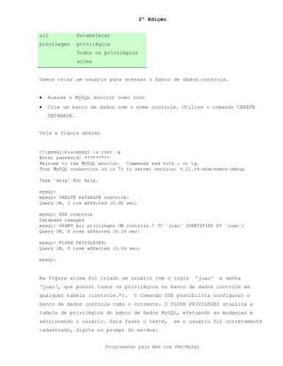 2ª Edição
Programando para Web com PHP/MySQL
all
privileges
Estabelecer
privilégios
Todos os privilégios
acima
Vamos criar um usuário para acessar o banco de dados controle.
• Acesse o MySQL monitor como root
• Crie um banco de dados com o nome controle. Utilize o comando CREATE
DATABASE.
Veja a figura abaixo
Na figura acima foi criado um usuário com o login 'joao' e senha
'joao', que possui todos os privilégios no banco de dados controle em
qualquer tabela (controle.*). O Comando USE possibilita configurar o
banco de dados controle como o corrente. O FLUSH PRIVILEGES atualiza a
tabela de privilégios do banco de dados MySQL, efetuando as mudanças e
adicionando o usuário. Para fazer o teste, se o usuário foi corretamente
cadastrado, digite no prompt do ms-dos:
 
