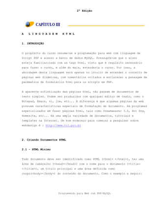 2ª Edição
Programando para Web com PHP/MySQL
A L I N G U A G E M H T M L
1. INTRODUÇÃO
O propósito do curso resume-se a programação para web com linguagem de
Script PHP e acesso a banco de dados MySQL. Pressupõe-se que o aluno
esteja familiarizado com as tags html, visto que é requisito necessário
para fazer o curso, e além do mais, estenderia o curso. Por isso, a
abordagem desta linguagem será apenas no intuito de entender o conceito de
páginas web dinâmicas, com comentários voltados a esclarecer a passagem de
parâmetros de formulários html para os scripts em PHP.
A aparente sofisticação das páginas html, não passam de documentos de
texto simples. Podem ser produzidos com qualquer editor de texto, como o
Notepad, Emacs, vi, joe, etc... A diferença é que algumas páginas da web
possuem características especiais de formatação de documento. Há programas
especializados em fazer páginas html, tais como Dreamweaver 3.0, Hot Dog,
Homesite, etc... Há uma ampla variedade de documentos, tutoriais e
templates na Internet. Um bom endereço para começar a pesquisar sobre
webdesign é : http://www.tol.pro.br
2. Criando Documentos HTML
2.1 - HTML Mínimo
Todo documento deve ser identificado como HTML (<html> </html>), ter uma
área de cabeçalho (<head></head>) com o nome para o documento (<title>
</title>), um título principal e uma área definida como
corpo(<body></body>) do conteúdo do documento. Como o exemplo a seguir:
 