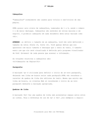 2ª Edição
Programando para Web com PHP/MySQL
Cabeçalhos
"Cabeçalhos" normalmente são usados para títulos e sub-títulos de uma
página.
HTML possui seis níveis de cabeçalhos, numerados de 1 a 6, sendo o número
1 o de maior destaque. Cabeçalhos são exibidos em letras maiores e em
negrito. O primeiro cabeçalho em cada documento deve estar marcado como
<H1>.
ATENÇÃO: ao definir o tamanho de um cabeçalho, você não está definindo o
tamanho da letra (fonte 10, fonte 14). Você apenas define que ele
aparecerá com maior tamanho e destaque que o resto do texto. O tamanho
exato com que ele será visualizado é definido pelo programa visualizador
de html (browser) de cada pessoa que acessar a informação.
As notações relativas a cabeçalhos são:
<h1>Cabeçalho da Página</h1>
Parágrafos
A marcação <p> é utilizada para definir o início de um novo parágrafo,
deixando uma linha em branco entre cada parágrafo.HTML não reconhece o
caracter de quebra de linha dos editores de texto. Mesmo que exista uma
linha em branco, os clientes Web só reconhecem o início de um novo
parágrafo mediante a marcação apropriada.
Quebras de linha
A marcação <br> faz uma quebra de linha sem acrescentar espaço extra entre
as linhas. Veja a diferença do uso de <p> e <br> ,nos exemplos a seguir:
 
