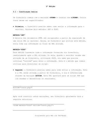 2ª Edição
Programando para Web com PHP/MySQL
5.1 - Codificação básica
Um formulário começa com a marcação <FORM> e termina com </FORM>. Outros
itens devem ser especificados:
• Primeiro, o formulário precisa saber como enviar a informação para o
servidor. Existem dois métodos: GET e POST.
METHOD="GET"
A maioria dos documentos HTML são recuperados a partir da requisição de
uma única URL ao servidor. Assim, um formulário que utilize este método,
envia toda sua informação ao final da URL ativada.
METHOD="POST"
Este método transmite toda a informação fornecida via formulário,
imediatamente após a URL ativada. Ou seja, quando o servidor recebe uma
ativação de um formulário, utilizando POST, ele sabe que precisa
continuar "ouvindo" para obter a informação. Este é o método que iremos
utilizar para direcionar um script.
• Segundo: o formulário precisa saber para onde enviar a informação. Esta
é a URL sendo ativada a partir do formulário, e ela é referenciada
através da marcação ACTION. Esta URL apontará para um script PHP que
irá receber e decodificar os resultados.
ACTION="teste.php3"
Após você construir estas marcações, seu formulário geralmente terá a
seguinte estrutura:
<FORM METHOD="POST" ACTION="teste.php3">
 
