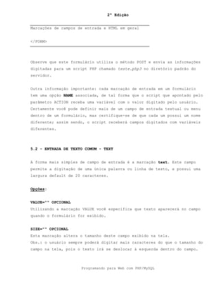 2ª Edição
Programando para Web com PHP/MySQL
Marcações de campos de entrada e HTML em geral
</FORM>
Observe que este formulário utiliza o método POST e envia as informações
digitadas para um script PHP chamado teste.php3 no diretório padrão do
servidor.
Outra informação importante: cada marcação de entrada em um formulário
tem uma opção NAME associada, de tal forma que o script que apontado pelo
parâmetro ACTION receba uma variável com o valor digitado pelo usuário.
Certamente você pode definir mais de um campo de entrada textual ou menu
dentro de um formulário, mas certifique-se de que cada um possui um nome
diferente; assim sendo, o script receberá campos digitados com variáveis
diferentes.
5.2 - ENTRADA DE TEXTO COMUM - TEXT
A forma mais simples de campo de entrada é a marcação text. Este campo
permite a digitação de uma única palavra ou linha de texto, e possui uma
largura default de 20 caracteres.
Opções:
VALUE="" OPCIONAL
Utilizando a marcação VALUE você especifica que texto aparecerá no campo
quando o formulário for exibido.
SIZE="" OPCIONAL
Esta marcação altera o tamanho deste campo exibido na tela.
Obs.: o usuário sempre poderá digitar mais caracteres do que o tamanho do
campo na tela, pois o texto irá se deslocar à esquerda dentro do campo.
 