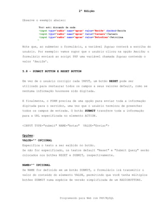 2ª Edição
Programando para Web com PHP/MySQL
Observe o exemplo abaixo:
Note que, ao submeter o formulário, a variável $opcao conterá a escolha do
usuário. Por exemplo: vamos supor que o usuário clicou na opção Recife; o
formulário enviará ao script PHP uma variável chamada $opcao contendo o
valor 'Recife'.
5.8 - SUBMIT BUTTON E RESET BUTTON
Em vez de o usuário corrigir cada INPUT, um botão RESET pode ser
utilizado para restaurar todos os campos a seus valores default, como se
nenhuma informação houvesse sido digitada.
E finalmente, o FORM precisa de uma opção para enviar toda a informação
digitada para o servidor, uma vez que o usuário terminou de preencher
todos os campos de entrada. O botão SUBMIT transfere toda a informação
para a URL especificada no elemento ACTION.
<INPUT TYPE="submit" NAME="botao" VALUE="Enviar">
Opções:
VALUE="" OPCIONAL
Especifica o texto a ser exibido no botão.
Se não for especificado, os textos default "Reset" e "Submit Query" serão
colocados nos botões RESET e SUBMIT, respectivamente.
NAME="" OPCIONAL
Se NAME for definido em um botão SUBMIT, o formulário irá transmitir o
valor do conteúdo do elemento VALUE, permitindo que você tenha múltiplos
botões SUBMIT numa espécie de versão simplificada de um RADIOBUTTONS.
 