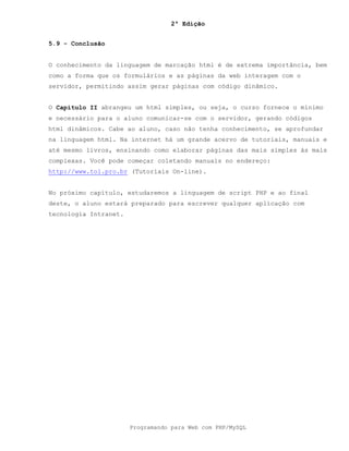 2ª Edição
Programando para Web com PHP/MySQL
5.9 - Conclusão
O conhecimento da linguagem de marcação html é de extrema importância, bem
como a forma que os formulários e as páginas da web interagem com o
servidor, permitindo assim gerar páginas com código dinâmico.
O Capítulo II abrangeu um html simples, ou seja, o curso fornece o mínimo
e necessário para o aluno comunicar-se com o servidor, gerando códigos
html dinâmicos. Cabe ao aluno, caso não tenha conhecimento, se aprofundar
na linguagem html. Na internet há um grande acervo de tutoriais, manuais e
até mesmo livros, ensinando como elaborar páginas das mais simples às mais
complexas. Você pode começar coletando manuais no endereço:
http://www.tol.pro.br (Tutoriais On-line).
No próximo capítulo, estudaremos a linguagem de script PHP e ao final
deste, o aluno estará preparado para escrever qualquer aplicação com
tecnologia Intranet.
 