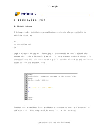 2ª Edição
Programando para Web com PHP/MySQL
A L I N G U A G E M P H P
1. Sintaxe Básica
O interpretador reconhece automaticamente scripts php delimitados da
seguinte maneira:
<?
// código em php
?>
Veja o exemplo da página "curso.php3", no momento em que o apache web
server verificar a incidência de "<? ?>", ele automaticamente iniciará o
interpretador php, que construirá a página baseado no código php existente
entre as devidas delimitações.
Observe que a marcação html utilizada é a mesma do capítulo anterior; o
que muda é o trecho compreendido entre "<?" e "?>" no caso.
 