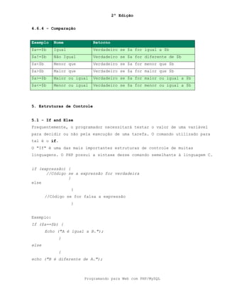 2ª Edição
Programando para Web com PHP/MySQL
4.6.4 - Comparação
Exemplo Nome Retorno
$a==$b Igual Verdadeiro se $a for igual a $b
$a!=$b Não Igual Verdadeiro se $a for diferente de $b
$a<$b Menor que Verdadeiro se $a for menor que $b
$a>$b Maior que Verdadeiro se $a for maior que $b
$a>=$b Maior ou igual Verdadeiro se $a for maior ou igual a $b
$a<=$b Menor ou igual Verdadeiro se $a for menor ou igual a $b
5. Estruturas de Controle
5.1 - If and Else
Frequentemente, o programador necessitará testar o valor de uma variável
para decidir ou não pela execução de uma tarefa. O comando utilizado para
tal é o if.
O "If" é uma das mais importantes estruturas de controle de muitas
linguagens. O PHP possui a sintaxe desse comando semelhante à linguagem C.
if (expressão) {
//Código se a expressão for verdadeira
}
else
{
//Código se for falsa a expressão
}
Exemplo:
If ($a==$b) {
Echo ("A é igual a B.");
}
else
{
echo ("B é diferente de A.");
 