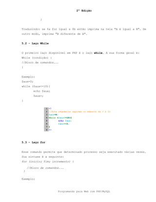 2ª Edição
Programando para Web com PHP/MySQL
}
Traduzindo: se $a for igual a $b então imprima na tela "A é igual a B". De
outro modo, imprima "B diferente de A".
5.2 - Laço While
O primeiro laço disponível em PHP é o laço while. A sua forma geral é:
While (condição) {
//Bloco de comandos...
}
Exemplo:
$aux=0;
while ($aux<=10){
echo $aux;
$aux+;
}
5.3 - Laço for
Esse comando permite que determinado processo seja executado várias vezes.
Sua sintaxe é a seguinte:
for (inicio; fim; incremento) {
//Bloco de comandos...
}
Exemplo:
 