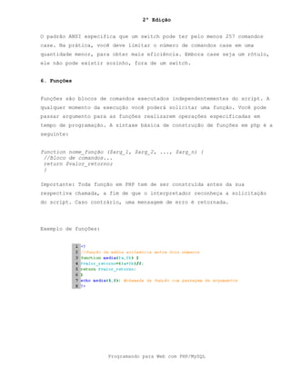 2ª Edição
Programando para Web com PHP/MySQL
O padrão ANSI especifica que um switch pode ter pelo menos 257 comandos
case. Na prática, você deve limitar o número de comandos case em uma
quantidade menor, para obter mais eficiência. Embora case seja um rótulo,
ele não pode existir sozinho, fora de um switch.
6. Funções
Funções são blocos de comandos executados independentementes do script. A
qualquer momento da execução você poderá solicitar uma função. Você pode
passar argumento para as funções realizarem operações especificadas em
tempo de programação. A sintaxe básica de construção de funções em php é a
seguinte:
function nome_função ($arg_1, $arg_2, ..., $arg_n) {
//Bloco de comandos...
return $valor_retorno;
}
Importante: Toda função em PHP tem de ser construída antes da sua
respectiva chamada, a fim de que o interpretador reconheça a solicitação
do script. Caso contrário, uma mensagem de erro é retornada.
Exemplo de funções:
 