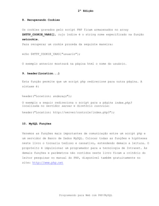 2ª Edição
Programando para Web com PHP/MySQL
8. Recuperando Cookies
Os cookies gravados pelo script PHP ficam armazenados no array
$HTTP_COOKIE_VARS[], cujo índice é o string nome especificado na função
setcookie.
Para recuperar um cookie proceda da seguinte maneira:
echo $HTTP_COOKIE_VARS["usuario"];
O exemplo anterior mostrará na página html o nome do usuário.
9. header(Location...)
Esta função permite que um script php redirecione para outra página. A
sintaxe é:
header("Location: endereço");
O exemplo a seguir redireciona o script para a página index.php3
localizada no servidor server e diretório controle:
header("Location: http://server/controle/index.php3");
10. MySQL Funções
Veremos as funções mais importantes de comunicação entre um script php e
um servidor de Banco de Dados MySQL. Colocar todas as funções e hipóteses
neste livro o tornaria tedioso e cansativo, estendendo demais a leitura. O
proprósito é impulsionar um programador para a tecnologia de Intranet. As
demais funções e parâmetros não contidos neste livro ficam a critério do
leitor pesquisar no manual do PHP, disponível também gratuitamente no
site: http://www.php.net
 