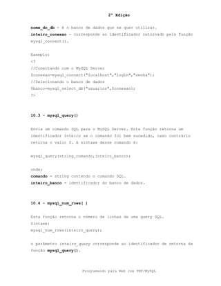 2ª Edição
Programando para Web com PHP/MySQL
nome_do_db - é o banco de dados que se quer utilizar.
inteiro_conexao - corresponde ao identificador retornado pela função
mysql_connect().
Exemplo:
<?
//Conectando com o MySQL Server
$conexao=mysql_connect("localhost","login","senha");
//Selecionando o banco de dados
$banco=mysql_select_db("usuarios",$conexao);
?>
10.3 - mysql_query()
Envia um comando SQL para o MySQL Server. Esta função retorna um
identificador inteiro se o comando foi bem sucedido, caso contrário
retorna o valor 0. A sintaxe desse comando é:
mysql_query(string_comando,inteiro_banco);
onde;
comando = string contendo o comando SQL.
inteiro_banco = identificador do banco de dados.
10.4 - mysql_num_rows( )
Esta função retorna o número de linhas de uma query SQL.
Sintaxe:
mysql_num_rows(inteiro_query);
o parâmetro inteiro_query corresponde ao identificador de retorna da
função mysql_query().
 