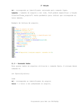 2ª Edição
Programando para Web com PHP/MySQL
id - corresponde ao identificador retornado pelo comando fopen.
tamanho - tamanho do arquivo a ser lido. Você poderá especificar a função
filesize("nome_arquivo") neste parâmetro para indicar que corresponde ao
valor máximo.
Exemplo de leitura de arquivo:
11.3 - Gravando Dados
Para gravar dados em arquivos utiliza-se o comando fputs. A sintaxe desse
comando é:
int fputs(id,valor);
onde
id - corresponde ao identificador do arquivo
valor - o valor a ser armazenado no arquivo.
 